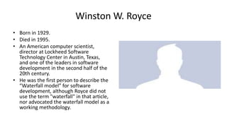 Winston W. Royce
• Born in 1929.
• Died in 1995.
• An American computer scientist,
director at Lockheed Software
Technology Center in Austin, Texas,
and one of the leaders in software
development in the second half of the
20th century.
• He was the first person to describe the
“Waterfall model” for software
development, although Royce did not
use the term "waterfall" in that article,
nor advocated the waterfall model as a
working methodology.
 