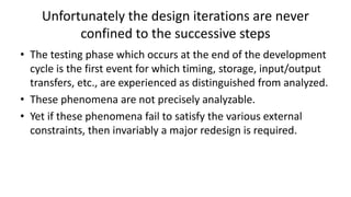 Unfortunately the design iterations are never
confined to the successive steps
• The testing phase which occurs at the end of the development
cycle is the first event for which timing, storage, input/output
transfers, etc., are experienced as distinguished from analyzed.
• These phenomena are not precisely analyzable.
• Yet if these phenomena fail to satisfy the various external
constraints, then invariably a major redesign is required.
 