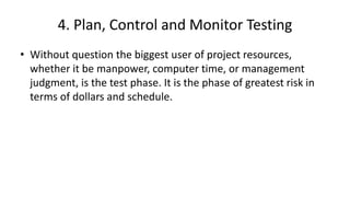4. Plan, Control and Monitor Testing
• Without question the biggest user of project resources,
whether it be manpower, computer time, or management
judgment, is the test phase. It is the phase of greatest risk in
terms of dollars and schedule.
 