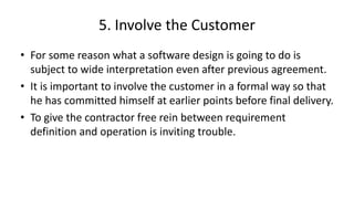 5. Involve the Customer
• For some reason what a software design is going to do is
subject to wide interpretation even after previous agreement.
• It is important to involve the customer in a formal way so that
he has committed himself at earlier points before final delivery.
• To give the contractor free rein between requirement
definition and operation is inviting trouble.
 