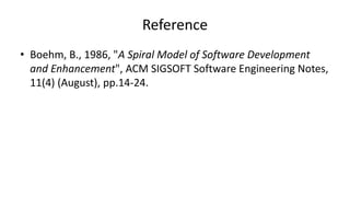 Reference
• Boehm, B., 1986, "A Spiral Model of Software Development
and Enhancement", ACM SIGSOFT Software Engineering Notes,
11(4) (August), pp.14-24.
 
