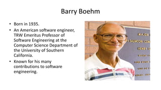 Barry Boehm
• Born in 1935.
• An American software engineer,
TRW Emeritus Professor of
Software Engineering at the
Computer Science Department of
the University of Southern
California.
• Known for his many
contributions to software
engineering.
 