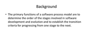 Background
• The primary functions of a software process model are to
determine the order of the stages involved in software
development and evolution and to establish the transition
criteria for progressing from one stage to the next.
 