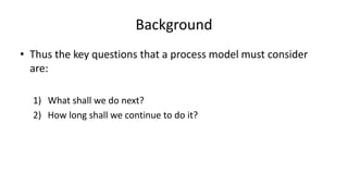 Background
• Thus the key questions that a process model must consider
are:
1) What shall we do next?
2) How long shall we continue to do it?
 