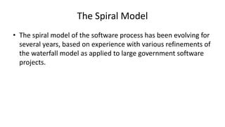 The Spiral Model
• The spiral model of the software process has been evolving for
several years, based on experience with various refinements of
the waterfall model as applied to large government software
projects.
 