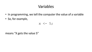 Variables
• In programming, we tell the computer the value of a variable
• So, for example,
x <- 5;
means “X gets the value 5”
or “X is assigned 5”
 