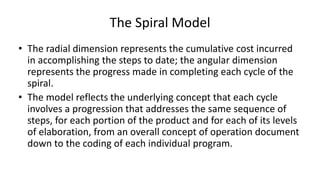 The Spiral Model
• The radial dimension represents the cumulative cost incurred
in accomplishing the steps to date; the angular dimension
represents the progress made in completing each cycle of the
spiral.
• The model reflects the underlying concept that each cycle
involves a progression that addresses the same sequence of
steps, for each portion of the product and for each of its levels
of elaboration, from an overall concept of operation document
down to the coding of each individual program.
 