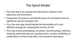 The Spiral Model
• The next step is to evaluate the alternatives relative to the
objectives and constraints.
• Frequently, this process will identify areas of uncertainty that are
significant sources of project risk.
• If so, the next step should involve the formulation of a cost-
effective strategy for resolving the sources of risk.
• This may involve prototyping, simulation, benchmarking, reference
checking, administering user questionnaires, analytic modelling, or
combinations of these and other risk resolution techniques.
 