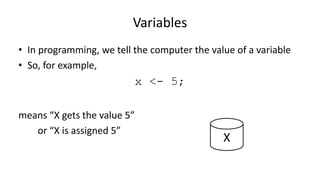 Variables
• In programming, we tell the computer the value of a variable
• So, for example,
x <- 5;
means “X gets the value 5”
or “X is assigned 5”
X
 