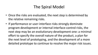 The Spiral Model
• Once the risks are evaluated, the next step is determined by
the relative remaining risks.
• If performance or user-interface risks strongly dominate
program development or internal interface-control risks, the
next step may be an evolutionary development one: a minimal
effort to specify the overall nature of the product, a plan for
the next level of prototyping, and the development of a more
detailed prototype to continue to resolve the major risk issues.
 