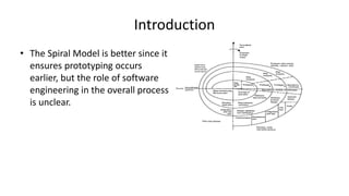 Introduction
• The Spiral Model is better since it
ensures prototyping occurs
earlier, but the role of software
engineering in the overall process
is unclear.
 
