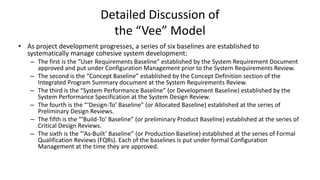Detailed Discussion of
the “Vee” Model
• As project development progresses, a series of six baselines are established to
systematically manage cohesive system development:
– The first is the “User Requirements Baseline” established by the System Requirement Document
approved and put under Configuration Management prior to the System Requirements Review.
– The second is the “Concept Baseline” established by the Concept Definition section of the
Integrated Program Summary document at the System Requirements Review.
– The third is the “System Performance Baseline” (or Development Baseline) established by the
System Performance Specification at the System Design Review.
– The fourth is the “‘Design-To’ Baseline” (or Allocated Baseline) established at the series of
Preliminary Design Reviews.
– The fifth is the “‘Build-To’ Baseline” (or preliminary Product Baseline) established at the series of
Critical Design Reviews.
– The sixth is the “‘As-Built’ Baseline” (or Production Baseline) established at the series of Formal
Qualification Reviews (FQRs). Each of the baselines is put under formal Configuration
Management at the time they are approved.
 