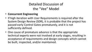 Detailed Discussion of
the “Vee” Model
• Concurrent Engineering
• If high iteration with User Requirements is required after the
System Design Review (SDR), it is probable that the project has
passed early Control Gates prematurely, and it is not
sufficiently defined.
• One cause of premature advance is that the appropriate
technical experts were not involved at early stages, resulting in
acceptance of requirements and design concepts which cannot
be built, inspected, and/or maintained.
 