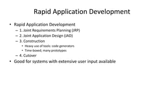 Rapid Application Development
• Rapid Application Development
– 1. Joint Requirements Planning (JRP)
– 2. Joint Application Design (JAD)
– 3. Construction
• Heavy use of tools: code generators
• Time-boxed; many prototypes
– 4. Cutover
• Good for systems with extensive user input available
 