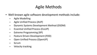 Agile Methods
• Well-known agile software development methods include:
– Agile Modelling
– Agile Unified Process (AUP)
– Dynamic Systems Development Method (DSDM)
– Essential Unified Process (EssUP)
– Extreme Programming (XP)
– Feature Driven Development (FDD)
– Open Unified Process (OpenUP)
– Scrum
– Velocity tracking
 