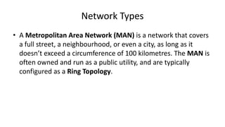 • A Metropolitan Area Network (MAN) is a network that covers
a full street, a neighbourhood, or even a city, as long as it
doesn’t exceed a circumference of 100 kilometres. The MAN is
often owned and run as a public utility, and are typically
configured as a Ring Topology.
Network Types
 