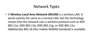 • A Wireless Local Area Network (WLAN) is a wireless LAN. It
works exactly the same as a normal LAN, but the technology
means that the network uses a wireless protocol such as IEEE
802.11a, IEEE 802.11b, IEEE 802.11g, or IEEE 802.11n.
Additionally 802.16 (the mobile WiMAX standard) is available.
Network Types
 