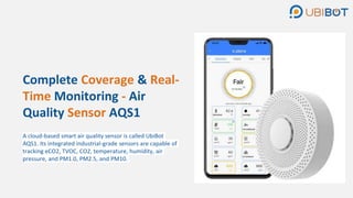 Complete Coverage & Real-
Time Monitoring - Air
Quality Sensor AQS1
A cloud-based smart air quality sensor is called UbiBot
AQS1. Its integrated industrial-grade sensors are capable of
tracking eCO2, TVOC, CO2, temperature, humidity, air
pressure, and PM1.0, PM2.5, and PM10.
 