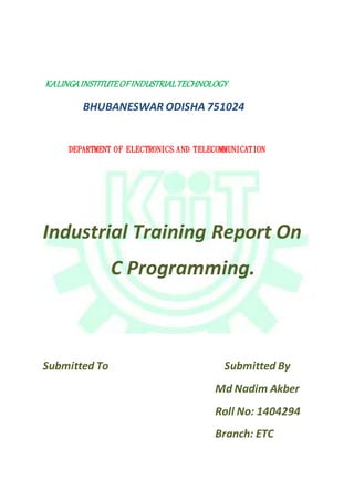 KALINGAINSTITUTEOFINDUSTRIALTECHNOLOGY
BHUBANESWAR ODISHA 751024
DEPARTMENT OF ELECTRONICS AND TELECOMMUNICATION
Industrial Training Report On
C Programming.
Submitted To Submitted By
Md Nadim Akber
Roll No: 1404294
Branch: ETC
 