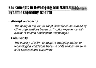 Key Concepts in Developing and Maintaining
Dynamic Capability (cont’d)
• Absorptive capacity
– The ability of the firm to adopt innovations developed by
other organizations based on its prior experience with
similar or related practices or technologies
• Core rigidity
– The inability of a firm to adapt to changing market or
technological conditions because of its attachment to its
core practices and customers
 