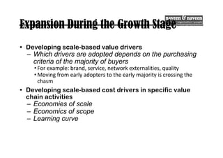 Expansion During the Growth Stage
• Developing scale-based value drivers
– Which drivers are adopted depends on the purchasing
criteria of the majority of buyers
• For example: brand, service, network externalities, quality
• Moving from early adopters to the early majority is crossing the
chasm
• Developing scale-based cost drivers in specific value
chain activities
– Economies of scale
– Economics of scope
– Learning curve
 