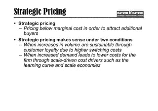 Strategic Pricing
• Strategic pricing
– Pricing below marginal cost in order to attract additional
buyers
• Strategic pricing makes sense under two conditions
– When increases in volume are sustainable through
customer loyalty due to higher switching costs
– When increased demand leads to lower costs for the
firm through scale-driven cost drivers such as the
learning curve and scale economies
 