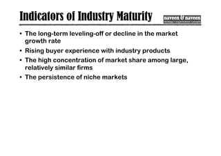 Indicators of Industry Maturity
• The long-term leveling-off or decline in the market
growth rate
• Rising buyer experience with industry products
• The high concentration of market share among large,
relatively similar firms
• The persistence of niche markets
 