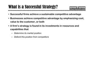 What is a Successful Strategy?
• Successful firms achieve a sustainable competitive advantage
• Businesses achieve competitive advantage by emphasizing cost,
value to the customer, or both
• A firm’s strategy is found in its investments in resources and
capabilities that
– Determine its market position
– Defend this position from competitors
 