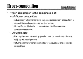 Hyper-competition
• Hyper-competition is the combination of:
– Multipoint competition
• Industries in which large firms compete across many products in a
product line and across geographical regions
• Mutual footholds in the core market of rival firms ensure
competitive stability
– An arms race
• The requirement to develop product and process innovations to
keep up with competitors
• Returns on innovations become lower innovations are copied by
competitors
 