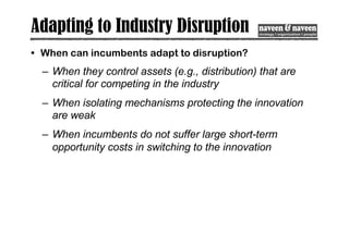 Adapting to Industry Disruption
• When can incumbents adapt to disruption?
– When they control assets (e.g., distribution) that are
critical for competing in the industry
– When isolating mechanisms protecting the innovation
are weak
– When incumbents do not suffer large short-term
opportunity costs in switching to the innovation
 