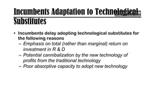Incumbents Adaptation to Technological
Substitutes
• Incumbents delay adopting technological substitutes for
the following reasons
– Emphasis on total (rather than marginal) return on
investment in R & D
– Potential cannibalization by the new technology of
profits from the traditional technology
– Poor absorptive capacity to adopt new technology
 