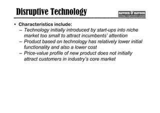 Disruptive Technology
• Characteristics include:
– Technology initially introduced by start-ups into niche
market too small to attract incumbents’ attention
– Product based on technology has relatively lower initial
functionality and also a lower cost
– Price-value profile of new product does not initially
attract customers in industry’s core market
 
