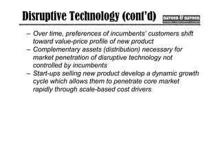Disruptive Technology (cont’d)
– Over time, preferences of incumbents’ customers shift
toward value-price profile of new product
– Complementary assets (distribution) necessary for
market penetration of disruptive technology not
controlled by incumbents
– Start-ups selling new product develop a dynamic growth
cycle which allows them to penetrate core market
rapidly through scale-based cost drivers
 