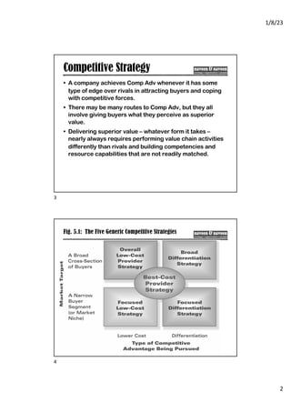 1/8/23
2
Competitive Strategy
• A company achieves Comp Adv whenever it has some
type of edge over rivals in attracting buyers and coping
with competitive forces.
• There may be many routes to Comp Adv, but they all
involve giving buyers what they perceive as superior
value.
• Delivering superior value – whatever form it takes –
nearly always requires performing value chain activities
differently than rivals and building competencies and
resource capabilities that are not readily matched.
3
Fig. 5.1: The Five Generic Competitive Strategies
4
 