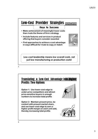 1/8/23
3
Low-Cost Provider Strategies
• Make achievement of meaningful lower costs
than rivals the theme of firm’s strategy
• Include features and services in product
offering that buyers consider essential
• Find approaches to achieve a cost advantage
in ways difficult for rivals to copy or match
Keys to Success
Low-cost leadership means low overall costs, not
just low manufacturing or production costs!
5
Translating a Low-Cost Advantage into Higher
Profits: Two Options
Option 1: Use lower-cost edge to
under-price competitors and attract
price-sensitive buyers in enough
numbers to increase total profits
Option 2: Maintain present price, be
content with present market share,
and use lower-cost edge to earn a
higher profit margin on each unit sold,
thereby increasing total profits
6
 