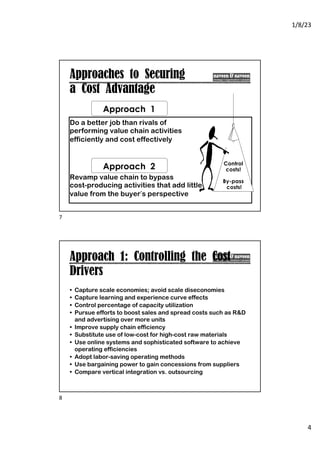 1/8/23
4
Approaches to Securing
a Cost Advantage
Do a better job than rivals of
performing value chain activities
efficiently and cost effectively
Revamp value chain to bypass
cost-producing activities that add little
value from the buyer’s perspective
Approach 1
Approach 2 Control
costs!
By-pass
costs!
7
Approach 1: Controlling the Cost
Drivers
• Capture scale economies; avoid scale diseconomies
• Capture learning and experience curve effects
• Control percentage of capacity utilization
• Pursue efforts to boost sales and spread costs such as R&D
and advertising over more units
• Improve supply chain efficiency
• Substitute use of low-cost for high-cost raw materials
• Use online systems and sophisticated software to achieve
operating efficiencies
• Adopt labor-saving operating methods
• Use bargaining power to gain concessions from suppliers
• Compare vertical integration vs. outsourcing
8
 