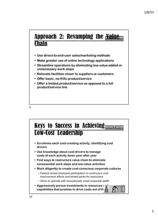 1/8/23
5
Approach 2: Revamping the Value
Chain
• Use direct-to-end-user sales/marketing methods
• Make greater use of online technology applications
• Streamline operations by eliminating low-value-added or
unnecessary work steps
• Relocate facilities closer to suppliers or customers
• Offer basic, no-frills product/service
• Offer a limited product/service as opposed to a full
product/service line
9
Keys to Success in Achieving
Low-Cost Leadership
• Scrutinise each cost-creating activity, identifying cost
drivers
• Use knowledge about cost drivers to manage
costs of each activity down year after year
• Find ways to restructure value chain to eliminate
nonessential work steps and low-value activities
• Work diligently to create cost-conscious corporate cultures
– Feature broad employee participation in continuous cost-
improvement efforts and limited perks for executives
– Strive to operate with exceptionally small corporate staffs
• Aggressively pursue investments in resources and
capabilities that promise to drive costs out of the business
10
 