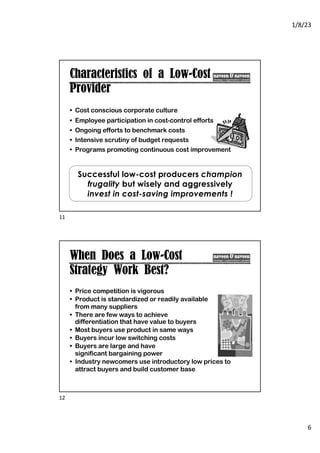 1/8/23
6
Characteristics of a Low-Cost
Provider
• Cost conscious corporate culture
• Employee participation in cost-control efforts
• Ongoing efforts to benchmark costs
• Intensive scrutiny of budget requests
• Programs promoting continuous cost improvement
Successful low-cost producers champion
frugality but wisely and aggressively
invest in cost-saving improvements !
11
When Does a Low-Cost
Strategy Work Best?
• Price competition is vigorous
• Product is standardized or readily available
from many suppliers
• There are few ways to achieve
differentiation that have value to buyers
• Most buyers use product in same ways
• Buyers incur low switching costs
• Buyers are large and have
significant bargaining power
• Industry newcomers use introductory low prices to
attract buyers and build customer base
12
 