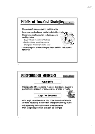 1/8/23
7
Pitfalls of Low-Cost Strategies
• Being overly aggressive in cutting price
• Low cost methods are easily imitated by rivals
• Becoming too fixated on reducing costs
and ignoring
– Buyer interest in additional features
– Declining buyer sensitivity to price
– Changes in how the product is used
• Technological breakthroughs open up cost reductions
for rivals
13
Differentiation Strategies
• Incorporate differentiating features that cause buyers to
prefer firm’s product or service over brands of rivals
• Find ways to differentiate that create value for buyers
and are not easily matched or cheaply copied by rivals
• Not spending more to achieve differentiation
than the price premium that can be charged
Objective
Keys to Success
14
 