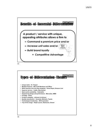 1/8/23
8
Benefits of Successful Differentiation
A product / service with unique,
appealing attributes allows a firm to
➔ Command a premium price and/or
➔ Increase unit sales and/or
➔ Build brand loyalty
= Competitive Advantage
Which
hat is
unique?
15
Types of Differentiation Themes
• Unique taste – Dr. Pepper
• Multiple features – Microsoft Windows and Office
• Wide selection and one-stop shopping – Home Depot, Amazon.com
• Superior service -- FedEx, Ritz-Carlton
• Spare parts availability – Caterpillar
• Engineering design and performance – Mercedes, BMW
• Prestige – Rolex
• Product reliability – Johnson & Johnson
• Quality manufacture – Karastan, Michelin, Toyota
• Technological leadership – 3M Corporation
• Top-of-line image – Ralph Lauren, Starbucks, Chanel
16
 