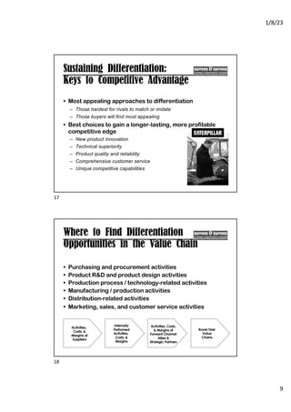 1/8/23
9
Sustaining Differentiation:
Keys to Competitive Advantage
• Most appealing approaches to differentiation
– Those hardest for rivals to match or imitate
– Those buyers will find most appealing
• Best choices to gain a longer-lasting, more profitable
competitive edge
– New product innovation
– Technical superiority
– Product quality and reliability
– Comprehensive customer service
– Unique competitive capabilities
17
Where to Find Differentiation
Opportunities in the Value Chain
• Purchasing and procurement activities
• Product R&D and product design activities
• Production process / technology-related activities
• Manufacturing / production activities
• Distribution-related activities
• Marketing, sales, and customer service activities
Internally
Performed
Activities,
Costs, &
Margins
Activities,
Costs, &
Margins of
Suppliers
Buyer/User
Value
Chains
Activities, Costs,
& Margins of
Forward Channel
Allies &
Strategic Partners
18
 