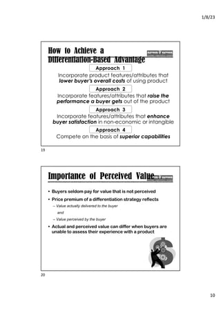 1/8/23
10
How to Achieve a
Differentiation-Based Advantage
Approach 1
Incorporate features/attributes that raise the
performance a buyer gets out of the product
Approach 2
Incorporate features/attributes that enhance
buyer satisfaction in non-economic or intangible
ways
Approach 3
Compete on the basis of superior capabilities
Approach 4
Incorporate product features/attributes that
lower buyer’s overall costs of using product
19
Importance of Perceived Value
• Buyers seldom pay for value that is not perceived
• Price premium of a differentiation strategy reflects
– Value actually delivered to the buyer
and
– Value perceived by the buyer
• Actual and perceived value can differ when buyers are
unable to assess their experience with a product
20
 