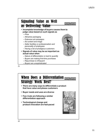1/8/23
11
Signaling Value as Well
as Delivering Value
• Incomplete knowledge of buyers causes them to
judge value based on such signals as
– Price
– Attractive packaging
– Extensive ad campaigns
– Ad content and image
– Seller facilities or professionalism and
personality of employees
– Having a list of prestigious customers
• Signals of value may be as important as
actual value when
– Nature of differentiation is hard to quantify
– Buyers are making first-time purchases
– Repurchase is infrequent
– Buyers are unsophisticated
21
When Does a Differentiation
Strategy Work Best?
• There are many ways to differentiate a product
that have value and please customers
• Buyer needs and uses are diverse
• Few rivals are following a similar
differentiation approach
• Technological change and
product innovation are fast-paced
22
 