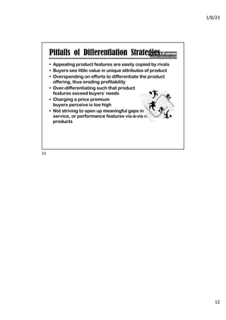 1/8/23
12
Pitfalls of Differentiation Strategies
• Appealing product features are easily copied by rivals
• Buyers see little value in unique attributes of product
• Overspending on efforts to differentiate the product
offering, thus eroding profitability
• Over-differentiating such that product
features exceed buyers’ needs
• Charging a price premium
buyers perceive is too high
• Not striving to open up meaningful gaps in quality,
service, or performance features vis-à-vis rivals’
products
23
 