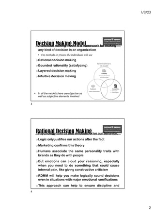 1/8/23
2
Decision Making Model
oA decision making model is a framework for making
any kind of decision in an organization
• The methods or process the individuals will use
oRational decision making
oBounded rationality (satisfycing)
oLayered decision making
oIntuitive decision making
• In all the models there are objective as
well as subjective elements involved
Kenichi Ohmae’s
3C model
3
Rational Decision Making
oPsychology tells us that emotions drive our behavior,
oLogic only justifies our actions after the fact
oMarketing confirms this theory
oHumans associate the same personality traits with
brands as they do with people
oBut emotions can cloud your reasoning, especially
when you need to do something that could cause
internal pain, like giving constructive criticism
oRDMM will help you make logically sound decisions
even in situations with major emotional ramifications
oThis approach can help to ensure discipline and
consistency factor into the decision-making process
4
 