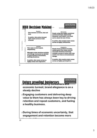 1/8/23
5
HBR Decision Making
Information Use
Satisfying (less info) Maximising (more info)
Number
of
Options
Single
focus
(One
Option)
Multi
focus
(many
Option)
Hierarchic
People using this highly analytical
and focused style expect their
decisions, once taken, to be final
and to stand the test of time.
In public, this complex style comes
across as highly intellectual.
Integrative
People frame problems broadly,
using inputs from many sources
and make decisions involving
multiple courses of action that may
evolve over time as circumstances
change.
In public, this creative style comes
across as highly participative.
Decisive
This decision is direct, fast and
firm
In public, this action-focused
style comes across as task
oriented
Flexible
This style is about speed,
adaptability.
Managers make decisions quickly
and change course just as quickly
to keep abreast of immediate,
shifting situations.
In public, this comes across as
highly social and responsive.
9
Future proofing businesses
oA combination of savvy consumers and
economic turmoil, brand allegiance is on a
steady decline
oEngaging customers and delivering deep
value to them has always been key to driving
retention and repeat customers, and fueling
a healthy business.
oDuring times of economic uncertainty, that
engagement and retention become more
important than ever.
oExceptional customer experience (CX)—one
that’s personalized, contextual, and
engaging across the customer journey—and
doing it in a highly efficient way that saves
10
 