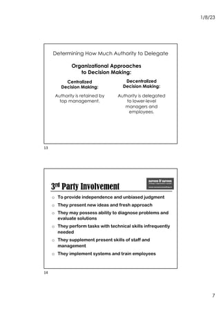 1/8/23
7
Determining How Much Authority to Delegate
Organizational Approaches
to Decision Making:
Authority is retained by
top management.
Decentralized
Decision Making:
Authority is delegated
to lower-level
managers and
employees.
Centralized
Decision Making:
13
3rd Party Involvement
o To provide independence and unbiased judgment
o They present new ideas and fresh approach
o They may possess ability to diagnose problems and
evaluate solutions
o They perform tasks with technical skills infrequently
needed
o They supplement present skills of staff and
management
o They implement systems and train employees
14
 