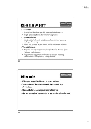 1/8/23
8
Roles of a 3rd party
o The Expert
• Brings specific knowledge and skill, not available inside the org
• Insight of industry; best in class benchmarked practices
o The Provocateur
• Identify critical info needs, ask difficult and unanticipated questions,
challenges the status quo
• Insight into prevalent decision making process; provoke the mgt team
o The Legitimizer
• Reinforces and verifies information; identifies biases in decisions, if any
• Facilitates implementation
• His perspective may prevent misallocation of resources, escalating
commitment to a failing cause or strategic mistakes
15
Other roles
oEducators and facilitators in corp training
o‘hatchet men’ for handling extreme cases like
downsizing
oCatalysts to break organizational inertia
oCorporate spies, to conduct organizational espionage
16
 