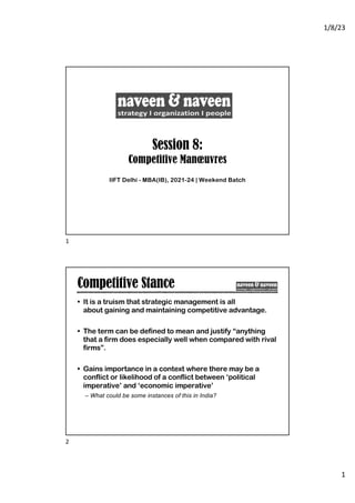 1/8/23
1
Session 8:
Competitive Manœuvres
IIFT Delhi - MBA(IB), 2021-24 | Weekend Batch
1
Competitive Stance
• It is a truism that strategic management is all
about gaining and maintaining competitive advantage.
• The term can be defined to mean and justify “anything
that a firm does especially well when compared with rival
firms”.
• Gains importance in a context where there may be a
conflict or likelihood of a conflict between ‘political
imperative’ and ‘economic imperative’
– What could be some instances of this in India?
2
 