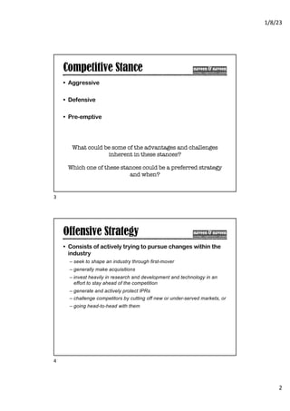 1/8/23
2
Competitive Stance
• Aggressive
• Defensive
• Pre-emptive
What could be some of the advantages and challenges
inherent in these stances?
Which one of these stances could be a preferred strategy
and when?
3
Offensive Strategy
• Consists of actively trying to pursue changes within the
industry
– seek to shape an industry through first-mover
– generally make acquisitions
– invest heavily in research and development and technology in an
effort to stay ahead of the competition
– generate and actively protect IPRs
– challenge competitors by cutting off new or under-served markets, or
– going head-to-head with them
4
 